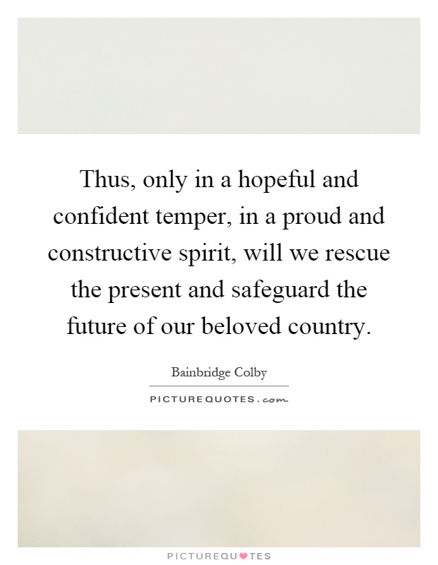Thus, only in a hopeful and confident temper, in a proud and constructive spirit, will we rescue the present and safeguard the future of our beloved country Picture Quote #1