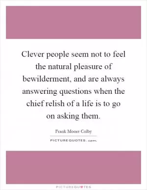 Clever people seem not to feel the natural pleasure of bewilderment, and are always answering questions when the chief relish of a life is to go on asking them Picture Quote #1