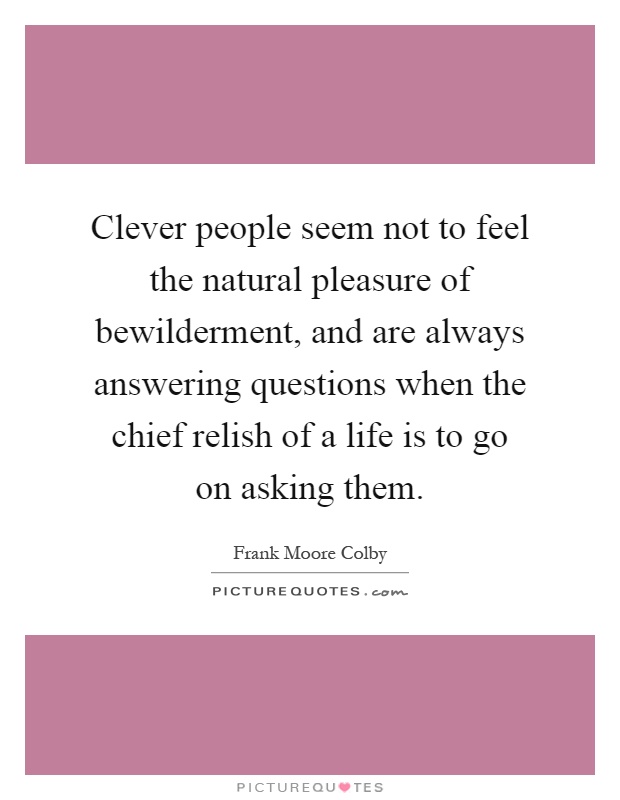 Clever people seem not to feel the natural pleasure of bewilderment, and are always answering questions when the chief relish of a life is to go on asking them Picture Quote #1