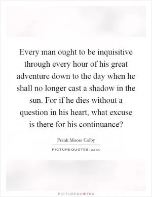 Every man ought to be inquisitive through every hour of his great adventure down to the day when he shall no longer cast a shadow in the sun. For if he dies without a question in his heart, what excuse is there for his continuance? Picture Quote #1