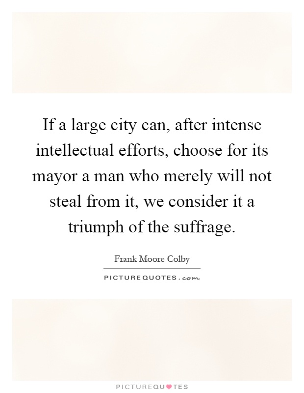 If a large city can, after intense intellectual efforts, choose for its mayor a man who merely will not steal from it, we consider it a triumph of the suffrage Picture Quote #1