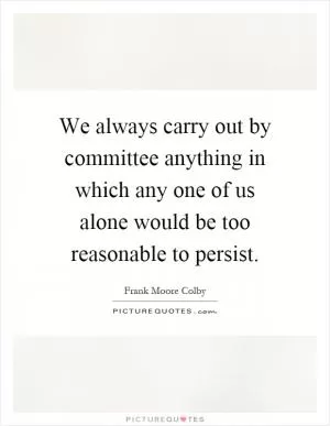 We always carry out by committee anything in which any one of us alone would be too reasonable to persist Picture Quote #1