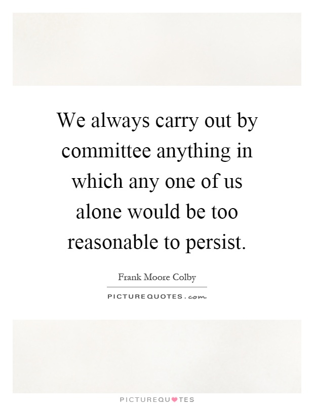 We always carry out by committee anything in which any one of us alone would be too reasonable to persist Picture Quote #1