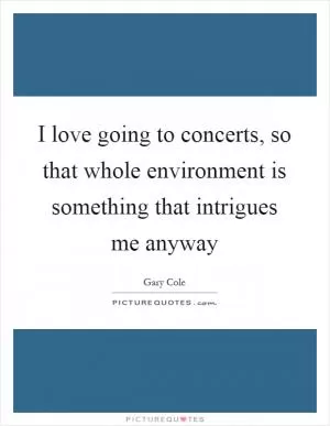 I love going to concerts, so that whole environment is something that intrigues me anyway Picture Quote #1
