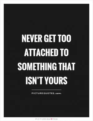 Never get too attached to something that isn’t yours Picture Quote #1
