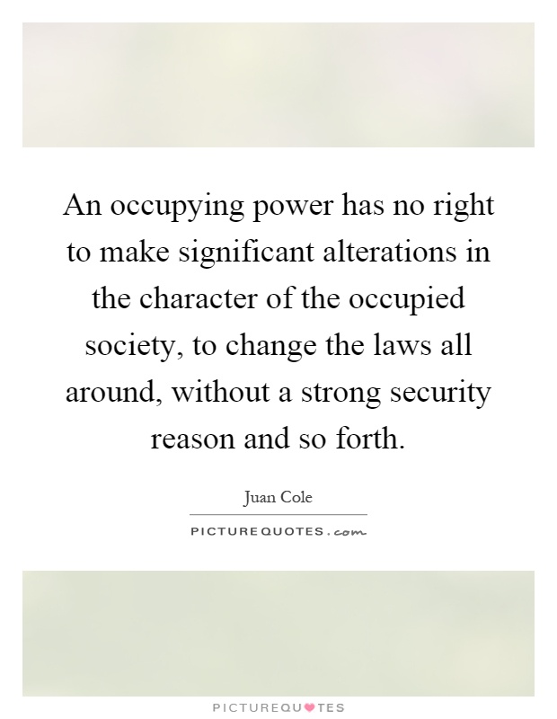 An occupying power has no right to make significant alterations in the character of the occupied society, to change the laws all around, without a strong security reason and so forth Picture Quote #1