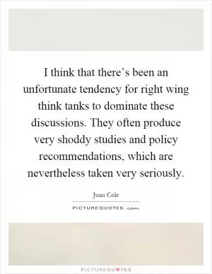 I think that there’s been an unfortunate tendency for right wing think tanks to dominate these discussions. They often produce very shoddy studies and policy recommendations, which are nevertheless taken very seriously Picture Quote #1