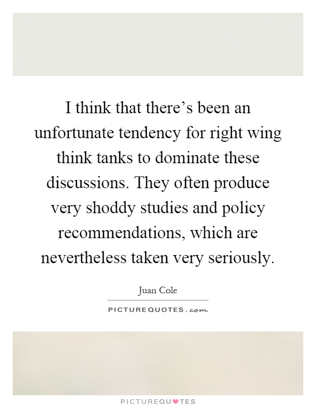I think that there's been an unfortunate tendency for right wing think tanks to dominate these discussions. They often produce very shoddy studies and policy recommendations, which are nevertheless taken very seriously Picture Quote #1