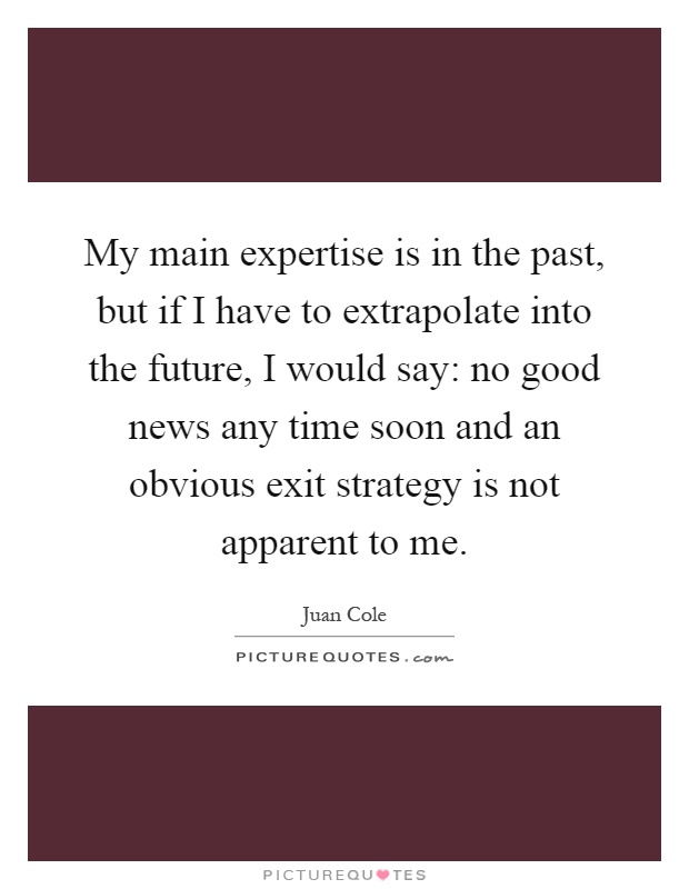My main expertise is in the past, but if I have to extrapolate into the future, I would say: no good news any time soon and an obvious exit strategy is not apparent to me Picture Quote #1