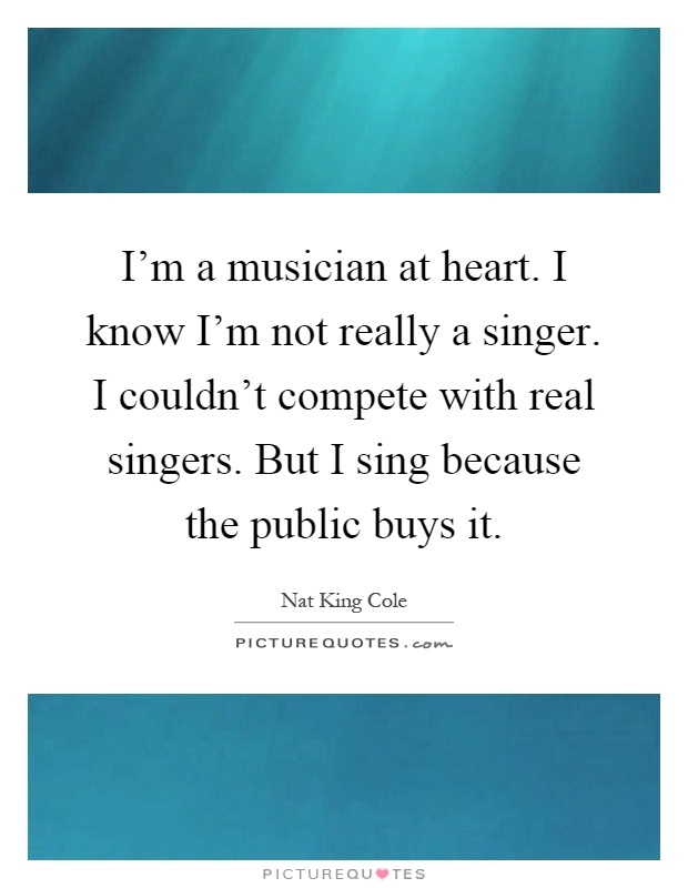I'm a musician at heart. I know I'm not really a singer. I couldn't compete with real singers. But I sing because the public buys it Picture Quote #1