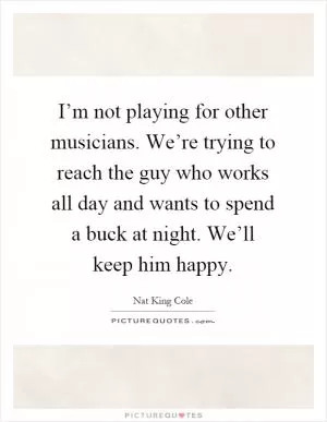 I’m not playing for other musicians. We’re trying to reach the guy who works all day and wants to spend a buck at night. We’ll keep him happy Picture Quote #1