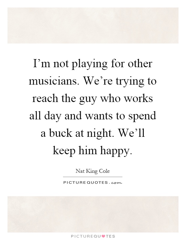 I'm not playing for other musicians. We're trying to reach the guy who works all day and wants to spend a buck at night. We'll keep him happy Picture Quote #1