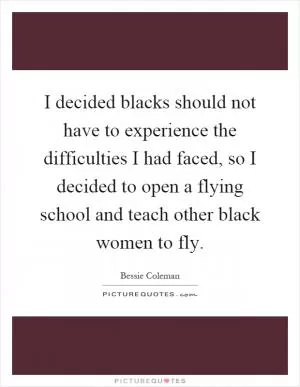 I decided blacks should not have to experience the difficulties I had faced, so I decided to open a flying school and teach other black women to fly Picture Quote #1