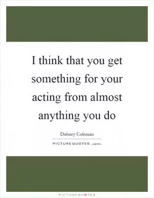 I think that you get something for your acting from almost anything you do Picture Quote #1