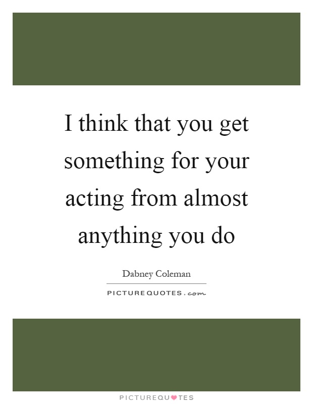 I think that you get something for your acting from almost anything you do Picture Quote #1