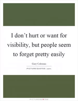 I don’t hurt or want for visibility, but people seem to forget pretty easily Picture Quote #1
