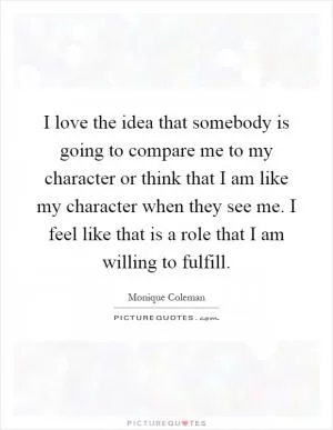 I love the idea that somebody is going to compare me to my character or think that I am like my character when they see me. I feel like that is a role that I am willing to fulfill Picture Quote #1