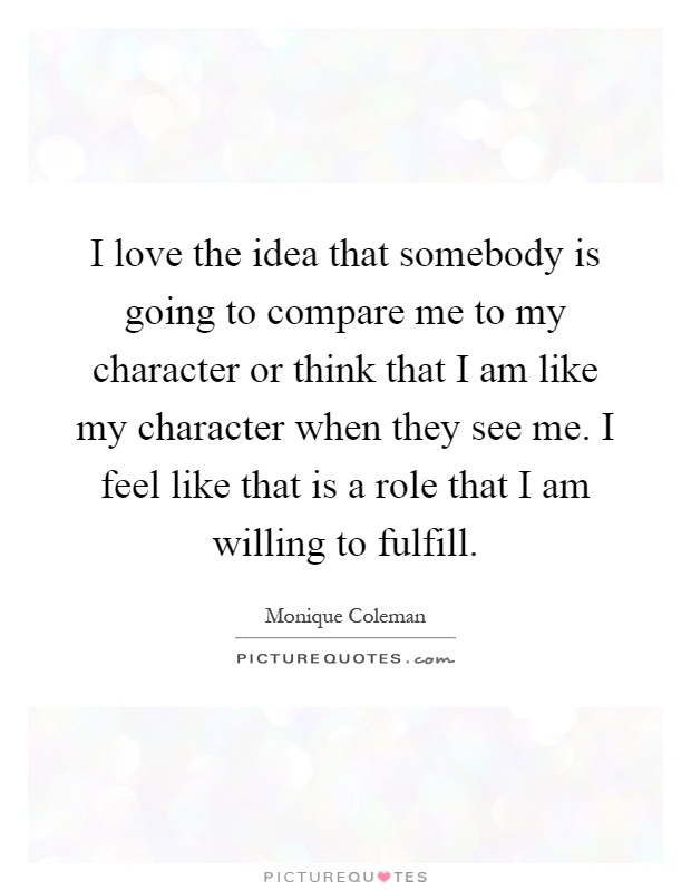 I love the idea that somebody is going to compare me to my character or think that I am like my character when they see me. I feel like that is a role that I am willing to fulfill Picture Quote #1