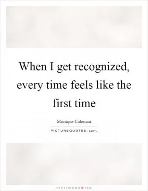 When I get recognized, every time feels like the first time Picture Quote #1