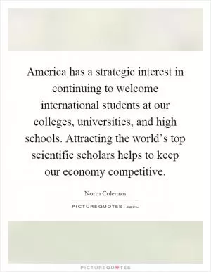 America has a strategic interest in continuing to welcome international students at our colleges, universities, and high schools. Attracting the world’s top scientific scholars helps to keep our economy competitive Picture Quote #1