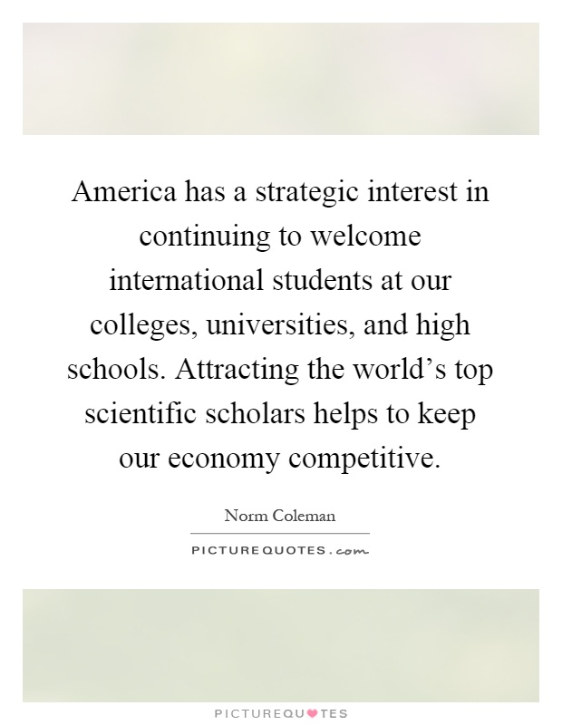 America has a strategic interest in continuing to welcome international students at our colleges, universities, and high schools. Attracting the world's top scientific scholars helps to keep our economy competitive Picture Quote #1