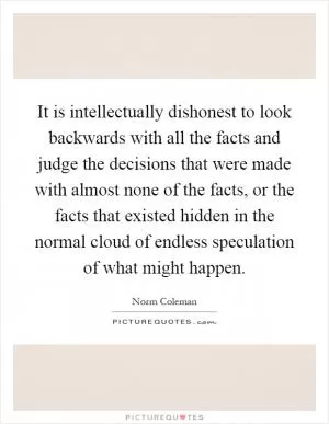 It is intellectually dishonest to look backwards with all the facts and judge the decisions that were made with almost none of the facts, or the facts that existed hidden in the normal cloud of endless speculation of what might happen Picture Quote #1