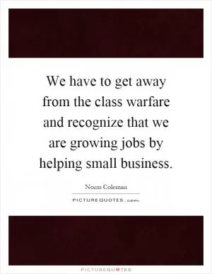 We have to get away from the class warfare and recognize that we are growing jobs by helping small business Picture Quote #1