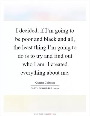 I decided, if I’m going to be poor and black and all, the least thing I’m going to do is to try and find out who I am. I created everything about me Picture Quote #1