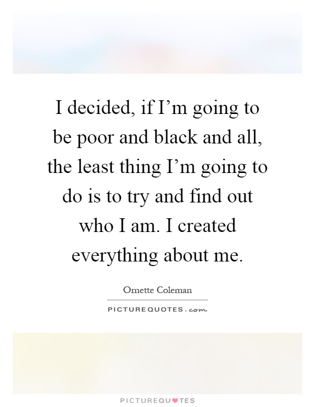 I decided, if I'm going to be poor and black and all, the least thing I'm going to do is to try and find out who I am. I created everything about me Picture Quote #1