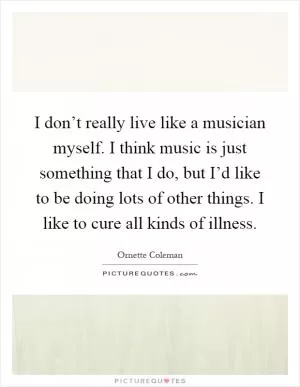 I don’t really live like a musician myself. I think music is just something that I do, but I’d like to be doing lots of other things. I like to cure all kinds of illness Picture Quote #1