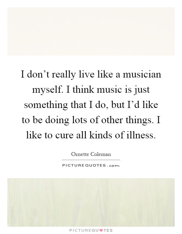 I don't really live like a musician myself. I think music is just something that I do, but I'd like to be doing lots of other things. I like to cure all kinds of illness Picture Quote #1