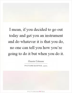 I mean, if you decided to go out today and get you an instrument and do whatever it is that you do, no one can tell you how you’re going to do it but when you do it Picture Quote #1