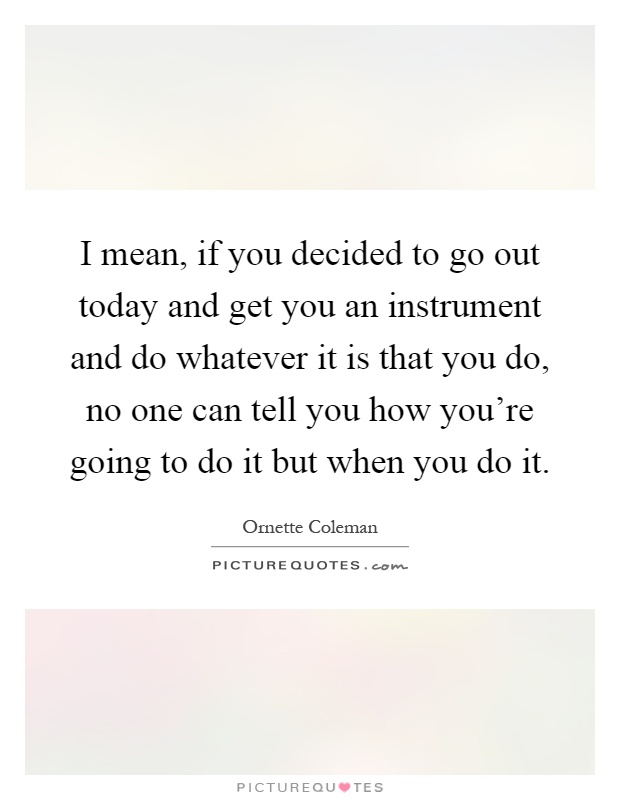 I mean, if you decided to go out today and get you an instrument and do whatever it is that you do, no one can tell you how you're going to do it but when you do it Picture Quote #1
