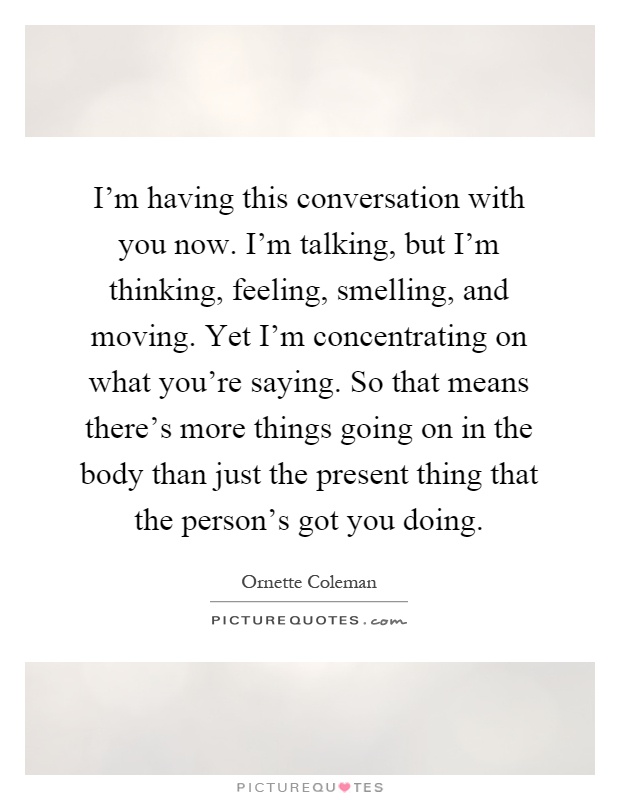 I'm having this conversation with you now. I'm talking, but I'm thinking, feeling, smelling, and moving. Yet I'm concentrating on what you're saying. So that means there's more things going on in the body than just the present thing that the person's got you doing Picture Quote #1