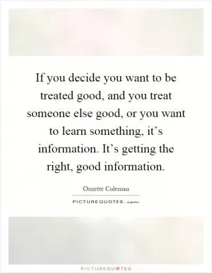 If you decide you want to be treated good, and you treat someone else good, or you want to learn something, it’s information. It’s getting the right, good information Picture Quote #1
