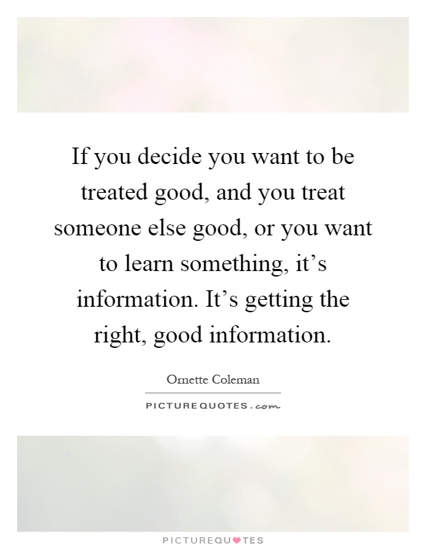 If you decide you want to be treated good, and you treat someone else good, or you want to learn something, it's information. It's getting the right, good information Picture Quote #1