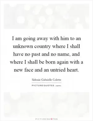 I am going away with him to an unknown country where I shall have no past and no name, and where I shall be born again with a new face and an untried heart Picture Quote #1