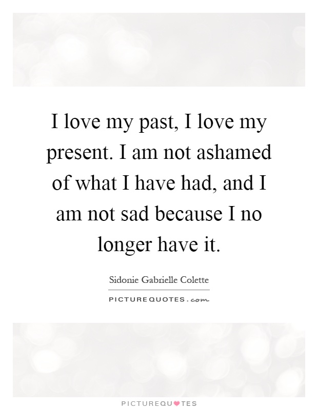 I love my past, I love my present. I am not ashamed of what I have had, and I am not sad because I no longer have it Picture Quote #1