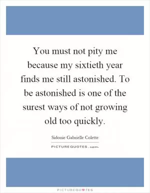 You must not pity me because my sixtieth year finds me still astonished. To be astonished is one of the surest ways of not growing old too quickly Picture Quote #1