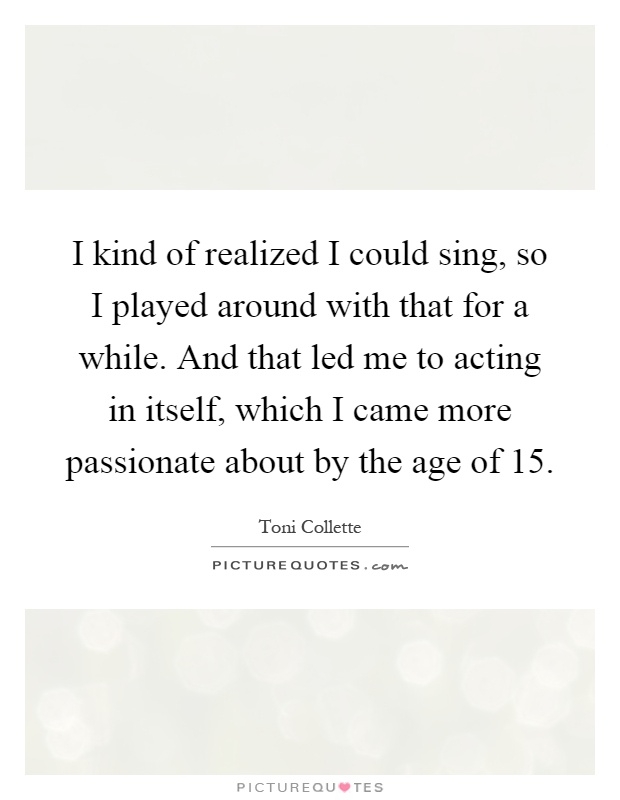 I kind of realized I could sing, so I played around with that for a while. And that led me to acting in itself, which I came more passionate about by the age of 15 Picture Quote #1