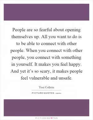 People are so fearful about opening themselves up. All you want to do is to be able to connect with other people. When you connect with other people, you connect with something in yourself. It makes you feel happy. And yet it’s so scary, it makes people feel vulnerable and unsafe Picture Quote #1