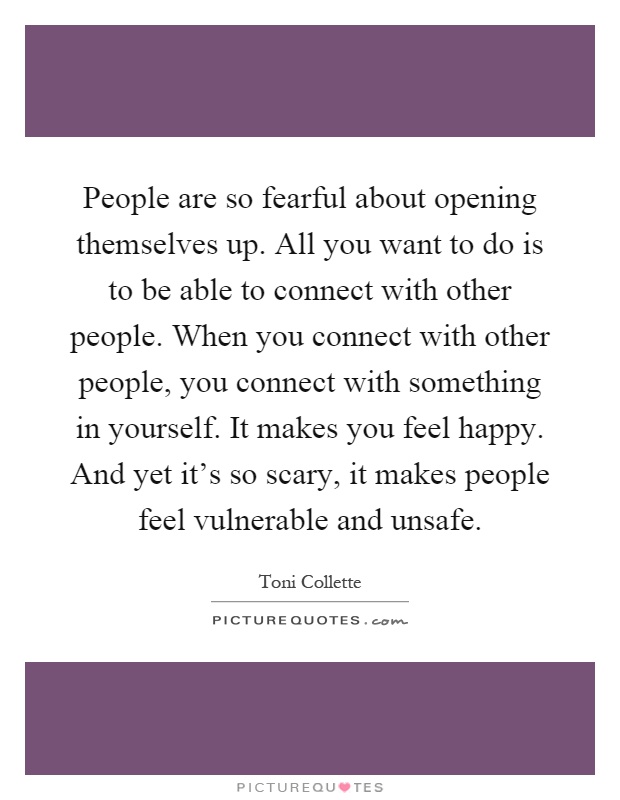 People are so fearful about opening themselves up. All you want to do is to be able to connect with other people. When you connect with other people, you connect with something in yourself. It makes you feel happy. And yet it's so scary, it makes people feel vulnerable and unsafe Picture Quote #1