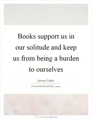 Books support us in our solitude and keep us from being a burden to ourselves Picture Quote #1
