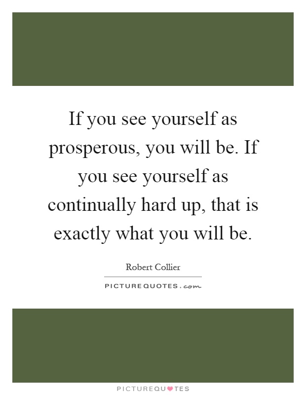 If you see yourself as prosperous, you will be. If you see yourself as continually hard up, that is exactly what you will be Picture Quote #1