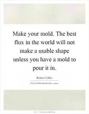 Make your mold. The best flux in the world will not make a usable shape unless you have a mold to pour it in Picture Quote #1