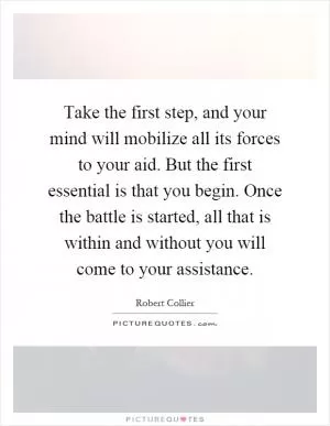 Take the first step, and your mind will mobilize all its forces to your aid. But the first essential is that you begin. Once the battle is started, all that is within and without you will come to your assistance Picture Quote #1