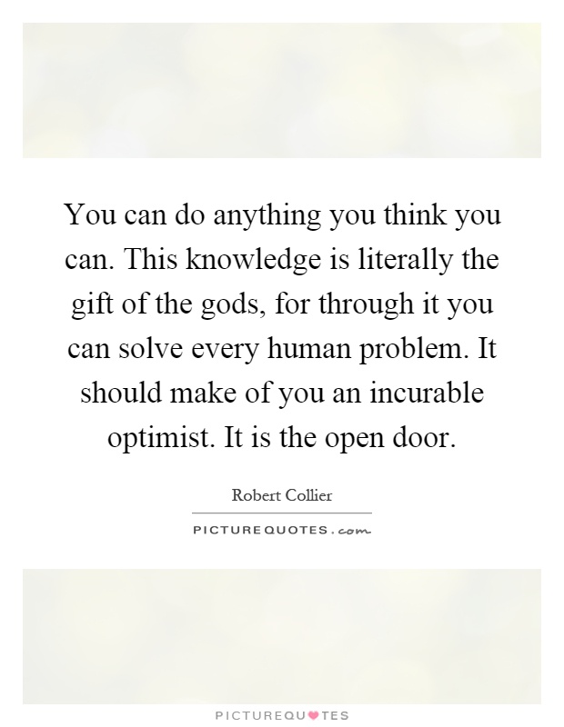 You can do anything you think you can. This knowledge is literally the gift of the gods, for through it you can solve every human problem. It should make of you an incurable optimist. It is the open door Picture Quote #1