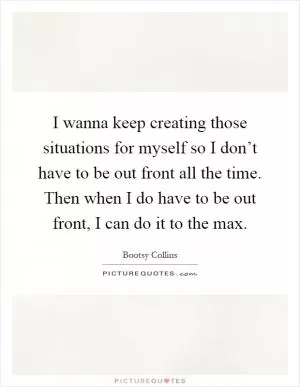 I wanna keep creating those situations for myself so I don’t have to be out front all the time. Then when I do have to be out front, I can do it to the max Picture Quote #1
