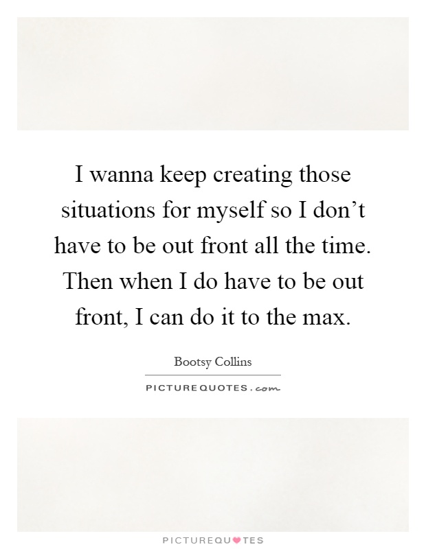 I wanna keep creating those situations for myself so I don't have to be out front all the time. Then when I do have to be out front, I can do it to the max Picture Quote #1