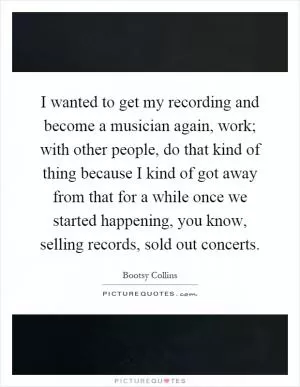 I wanted to get my recording and become a musician again, work; with other people, do that kind of thing because I kind of got away from that for a while once we started happening, you know, selling records, sold out concerts Picture Quote #1